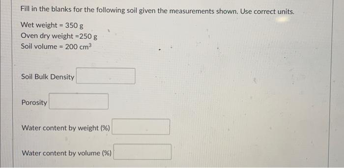 Fill in the blanks for the following soil given the measurements shown. Use correct units.
Wet weight = 350 g
Oven dry weight = 250 g
Soil volume = 200 cm³
Soil Bulk Density
Porosity
Water content by weight (%)
Water content by volume (%)