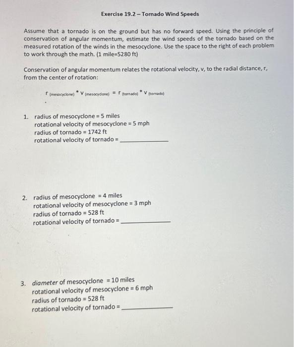 Exercise 19.2 - Tornado Wind Speeds
Assume that a tornado is on the ground but has no forward speed. Using the principle of
conservation of angular momentum, estimate the wind speeds of the tornado based on the
measured rotation of the winds in the mesocyclone. Use the space to the right of each problem
to work through the math. (1 mile=5280 ft)
Conservation of angular momentum relates the rotational velocity, v, to the radial distance, r,
from the center of rotation:
(mesocyclone)
= tornadol
(mesocydone)
V
(tornado)
1. radius of mesocyclone = 5 miles
rotational velocity of mesocyclone = 5 mph
radius of tornado = 1742 ft
rotational velocity of tornado =
2. radius of mesocyclone = 4 miles
rotational velocity of mesocyclone = 3 mph
radius of tornado = 528 ft
rotational velocity of tornado=
3. diameter of mesocyclone = 10 miles
rotational velocity of mesocyclone = 6 mph
radius of tornado = 528 ft
rotational velocity of tornado =