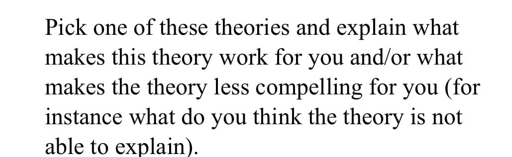 Pick one of these theories and explain what
makes this theory work for you and/or what
makes the theory less compelling for you (for
instance what do you think the theory is not
able to explain).