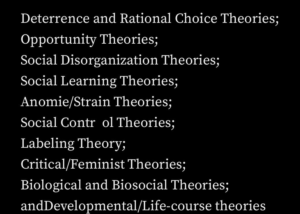Deterrence and Rational Choice Theories;
Opportunity Theories;
Social Disorganization Theories;
Social Learning Theories;
Anomie/Strain Theories;
Social Contr ol Theories;
Labeling Theory;
Critical/Feminist Theories;
Biological and Biosocial Theories;
and Developmental/Life-course theories