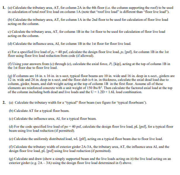 1. (a) Calculate the tributary area, AT, for column 2A in the 4th floor (i.e. the column supporting the roof) to be used
in calculation of total roof live load on column 1A (note that "roof live load" is different than "floor live load").
(b) Calculate the tributary area, AT, for column 1A in the 2nd floor to be used for calculation of floor live load
acting on the column.
c) Calculate the tributary area, AT, for column 1B in the 1st floor to be used for calculation of floor live load
acting on the column.
(d) Calculate the influence area, AI, for column 1B in the 1st floor for floor live load.
e) For a specified live load of p. = 40 psf, calculate the design floor live load, pz [psf], for column IB in the Ist
floor using floor live load reduction from code (if allowed).
() Using your answers from (c) through (e), calculate the axial force, P. [kip], acting at the top of column 1B in
the Ist floor due to floor live load.
(g) If columns are 16 in. x 16 in. in x-sect, typical floor beams are 10 in. wide and 16 in. deep in x-sect., girders are
12 in. wide and 24 in. deep in x-sect, and the floor slab is 6 in. in thickness, calculate the axial dead load due to
column, girder, beam, and slab weight acting at the top of column 1B in the first floor. Assume all of these
elements are reinforced concrete with a unit weight of 150 lbs/ft³. Then calculate the factored axial load at the top
of the column including both dead and live loads and the U = 1.2D + 1.6L load combination.
2. (a) Calculate the tributary width for a "typical" floor beam (see figure for "typical floorbeam').
(b) Caleulate AT for a typical floor beam.
(c) Calculate the influence area, AI, for a typical floor beam.
(d) For the code specified live load of po = 40 psf, calculate the design floor live load, pL [psf], for a typical floor
beam using live load reduction (if permitted).
(e) Calculate the uniformly distributed load, wL (plf], acting on a typical floor beam due to floor live load.
(1) Calculate the tributary width of exterior girder 2A-3A, the tributary area, AT, the influence area Al, and the
design floor live load, pL (psf] using live load reduction (if permitted).
(g) Calculate and draw (show a simply supported beam and the live loads acting on it) the live load acting on an
exterior girder (e.g. 2A – 3A) using the design floor live load determined in f) above.
