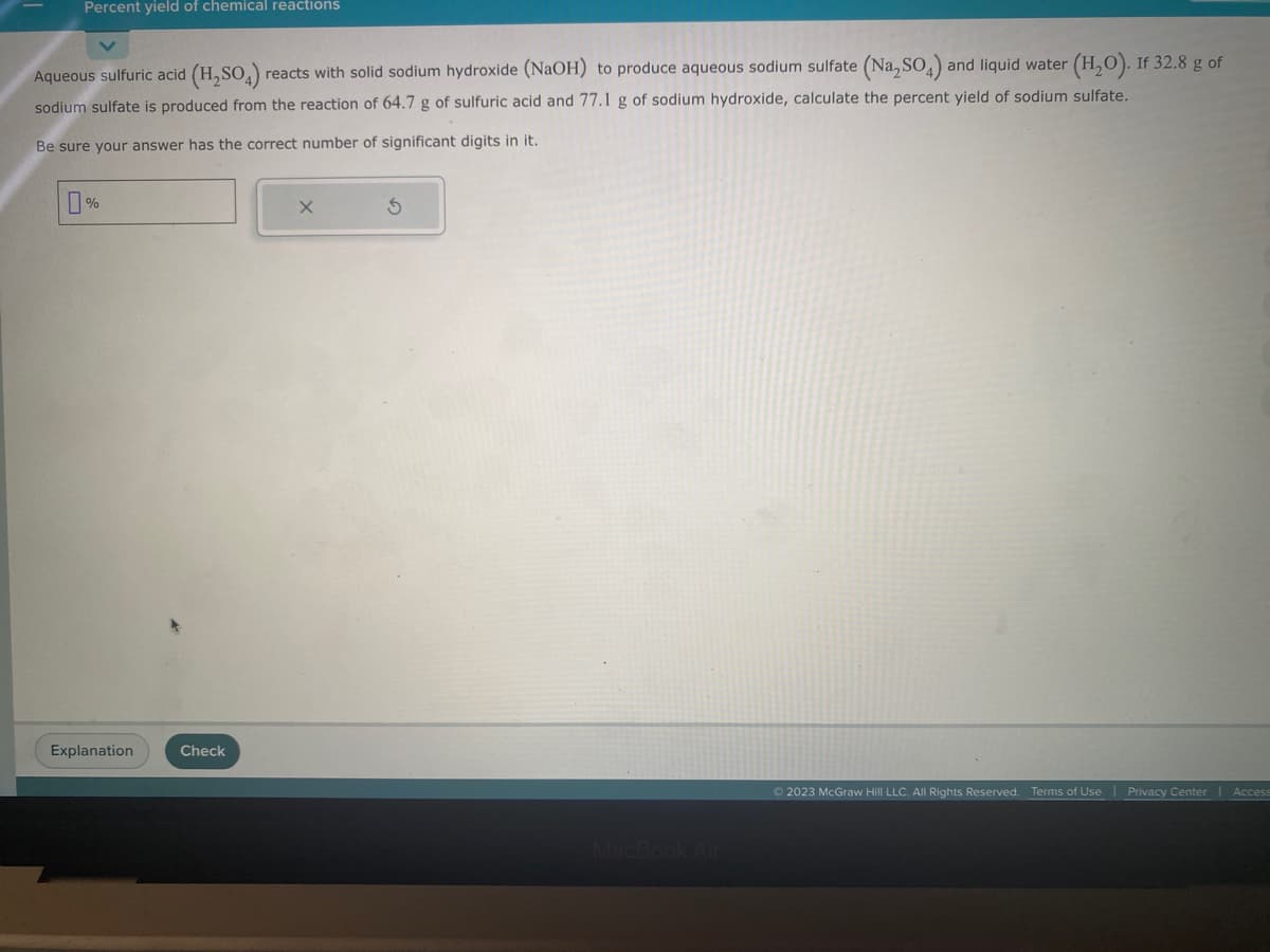 Percent yield of chemical reactions
Aqueous sulfuric acid (H₂SO4) reacts with solid sodium hydroxide (NaOH) to produce aqueous sodium sulfate (Na₂SO4) and liquid water (H₂O). If 32.8 g of
sodium sulfate is produced from the reaction of 64.7 g of sulfuric acid and 77.1 g of sodium hydroxide, calculate the percent yield of sodium sulfate.
Be sure your answer has the correct number of significant digits in it.
%
Explanation
Check
X
S
Ⓒ2023 McGraw Hill LLC. All Rights Reserved. Terms of Use | Privacy Center
Access