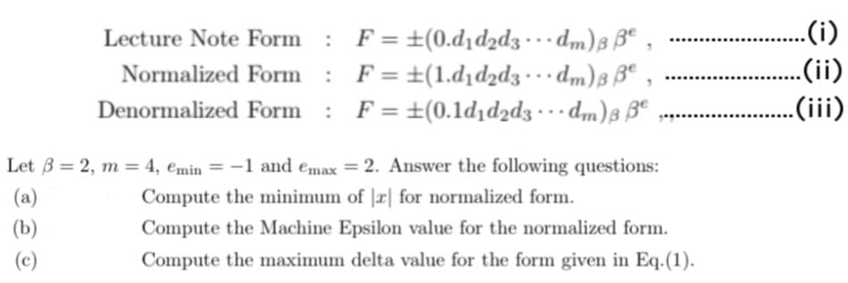 Lecture Note Form : F = ±(0.d₁d2d3... dm) ße,
Normalized Form : F= ±(1.d₁d2d3 ... dm) B Be
Denormalized Form : F= ±(0.1d₁d2d3 ·dm) 3 ße
...
Let ß = 2, m = 4, emin = -1 and emax = 2. Answer the following questions:
(a)
Compute the minimum of r for normalized form.
(b)
Compute the Machine Epsilon value for the normalized form.
Compute the maximum delta value for the form given in Eq. (1).
(c)
.(i)
.(ii)
.(iii)