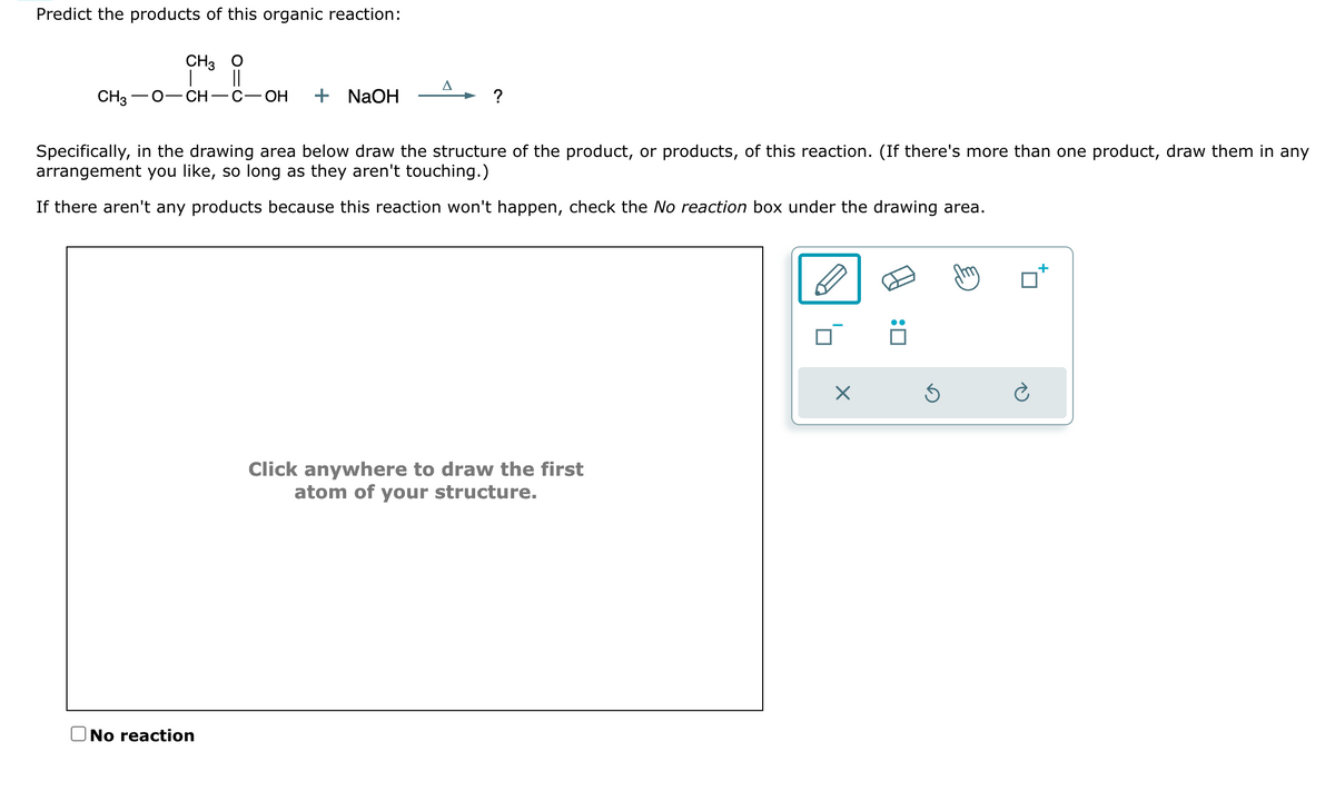 Predict the products of this organic reaction:
CH3 O
I ||
CH3−O−CH -C OH + NaOH
A
No reaction
?
Specifically, in the drawing area below draw the structure of the product, or products, of this reaction. (If there's more than one product, draw them in any
arrangement you like, so long as they aren't touching.)
If there aren't any products because this reaction won't happen, check the No reaction box under the drawing area.
Click anywhere to draw the first
atom of your structure.
X