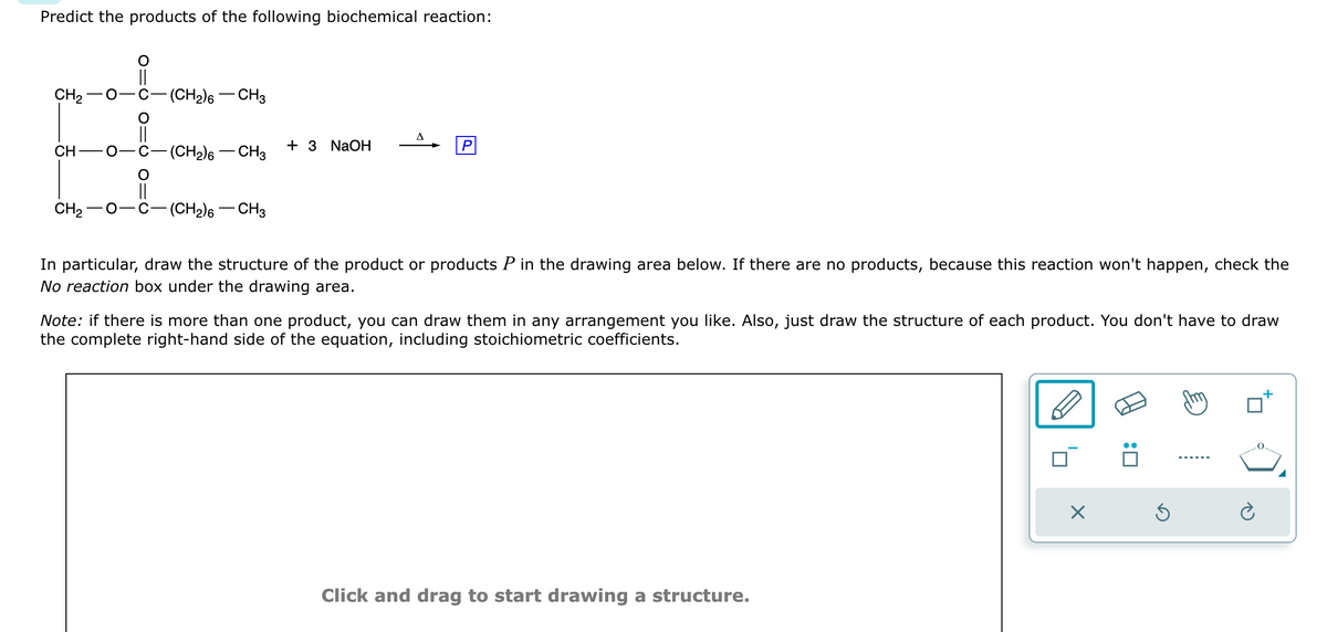 Predict the products of the following biochemical reaction:
CH₂
CH
CH₂ O-
O
||
O
||
-(CH₂)6 - CH3
-(CH₂)6 - CH3
-(CH₂)6 - CH3
+ 3 NaOH
A
In particular, draw the structure of the product or products P in the drawing area below. If there are no products, because this reaction won't happen, check the
No reaction box under the drawing area.
Note: if there is more than one product, you can draw them in any arrangement you like. Also, just draw the structure of each product. You don't have to draw
the complete right-hand side of the equation, including stoichiometric coefficients.
Click and drag to start drawing a structure.
X
:0
Ś