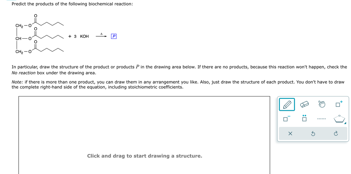 Predict the products of the following biochemical reaction:
pamam
CH₂
CH
CH,−O
+ 3 KOH
P
In particular, draw the structure of the product or products P in the drawing area below. If there are no products, because this reaction won't happen, check the
No reaction box under the drawing area.
Note: if there is more than one product, you can draw them in any arrangement you like. Also, just draw the structure of each product. You don't have to draw
the complete right-hand side of the equation, including stoichiometric coefficients.
Click and drag to start drawing a structure.
X
:0
Ś
+