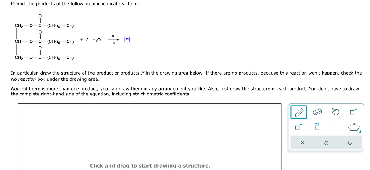 Predict the products of the following biochemical reaction:
CH₂
CH
-O-
-(CH₂)6 - CH3
-(CH₂)6 - CH3
i
CH2−O C- -(CH₂)6 - CH3
+ 3 H₂O
H*
A
In particular, draw the structure of the product or products P in the drawing area below. If there are no products, because this reaction won't happen, check the
No reaction box under the drawing area.
Note: if there is more than one product, you can draw them in any arrangement you like. Also, just draw the structure of each product. You don't have to draw
the complete right-hand side of the equation, including stoichiometric coefficients.
Click and drag to start drawing a structure.
X
:0
Ś