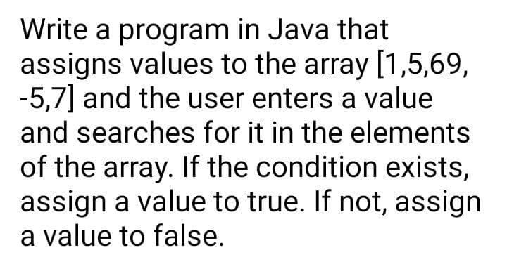 Write a program in Java that
assigns values to the array [1,5,69,
-5,7] and the user enters a value
and searches for it in the elements
of the array. If the condition exists,
assign a value to true. If not, assign
a value to false.
