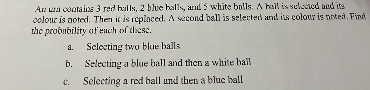 An urn contains 3 red balls, 2 blue balls, and 5 white balls. A ball is selected and its
colour is noted. Then it is replaced. A second ball is selected and its colour is noted. Find
the probability of each of these.
Selecting two blue balls
а.
b.
Selecting a blue ball and then a white ball
с.
Selecting a red ball and then a blue ball
