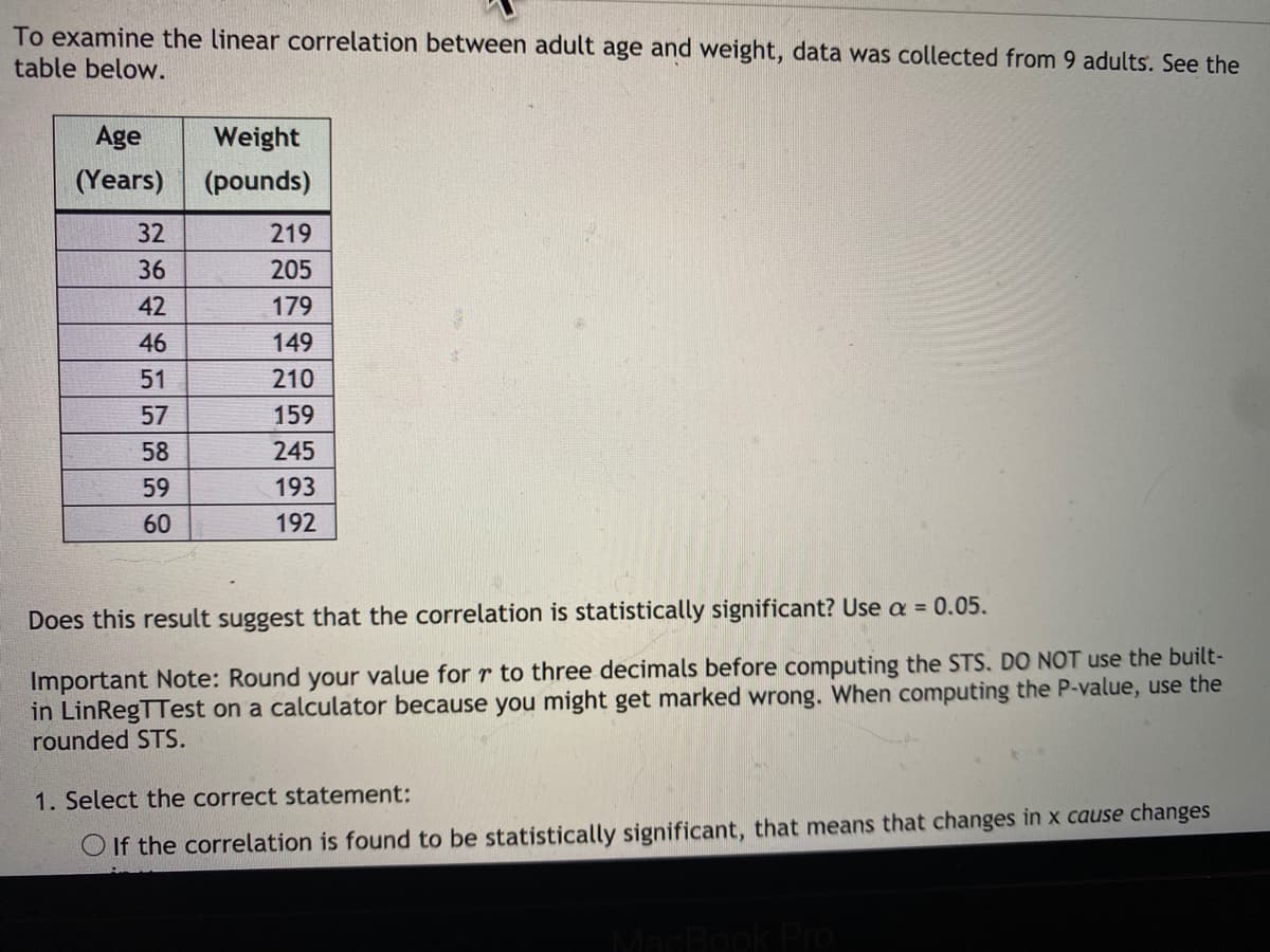 To examine the linear correlation between adult age and weight, data was collected from 9 adults. See the
table below.
Age
Weight
(Years) (pounds)
32
219
36
205
42
179
46
149
51
210
57
159
58
245
59
193
60
192
Does this result suggest that the correlation is statistically significant? Use a = 0.05.
Important Note: Round your value for r to three decimals before computing the STS. DO NOT use the built-
in LinRegTTest on a calculator because you might get marked wrong. When computing the P-value, use the
rounded STS.
1. Select the correct statement:
O If the correlation is found to be statistically significant, that means that changes in x cause changes
