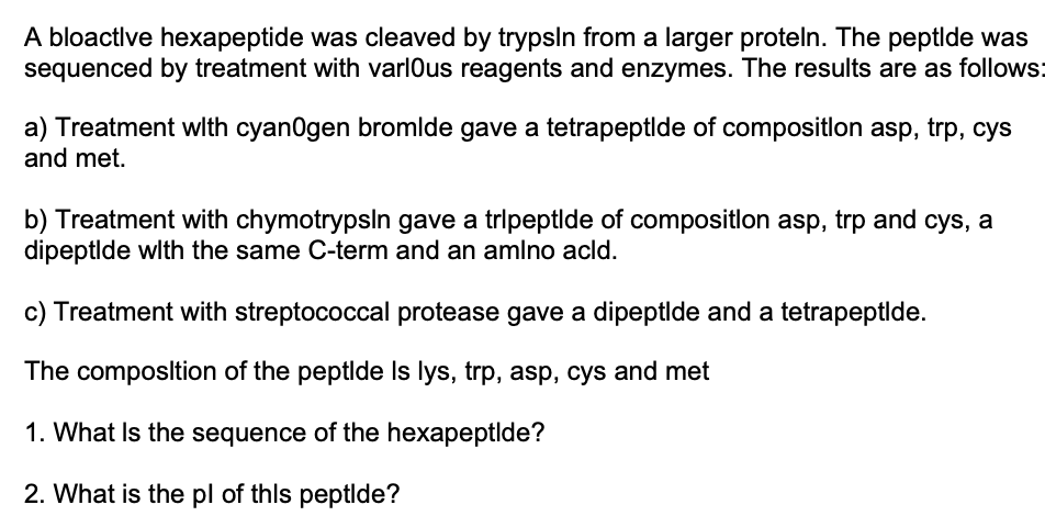 A bloactlve hexapeptide was cleaved by trypsln from a larger proteln. The peptlde was
sequenced by treatment with varlOus reagents and enzymes. The results are as follows:
a) Treatment with cyan0gen bromlde gave a tetrapeptlde of compositlon asp, trp, cys
and met.
b) Treatment with chymotrypsln gave a tripeptlde of compositlon asp, trp and cys, a
dipeptlde wlth the same C-term and an amlno acld.
c) Treatment with streptococcal protease gave a dipeptlde and a tetrapeptlde.
The composltion of the peptlde Is lys, trp, asp, cys and met
1. What Is the sequence of the hexapeptlde?
2. What is the pl of thls peptlde?
