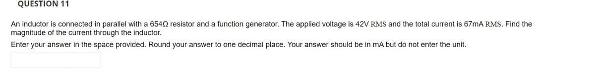 QUESTION 11
An inductor is connected in parallel with a 6540 resistor and a function generator. The applied voltage is 42V RMS and the total current is 67mA RMS. Find the
magnitude of the current through the inductor.
Enter your answer in the space provided. Round your answer to one decimal place. Your answer should be in mA but do not enter the unit.
