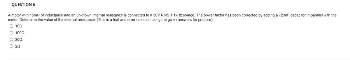 QUESTION 6
A motor with 15mH of inductance and an unknown internal resistance is connected to a 50V RMS 1.1kHz source. The power factor has been corrected by adding a 7231F capacitor in parallel with the
motor. Determine the value of the internal resistance. (This is a trial and error question using the given answers for practice)
O 100
O 1000
O 200
O 20
