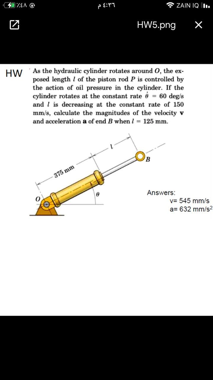 Lad:3 d
A ZAIN IQ I.
HW5.png
As the hydraulic cylinder rotates around O, the ex-
posed length I of the piston rod P is controlled by
the action of oil pressure in the cylinder. If the
cylinder rotates at the constant rate 6 60 deg/s
and l is decreasing at the constant rate of 150
mm/s, calculate the magnitudes of the velocity v
and acceleration a of end B when I = 125 mm.
HW
375 mm
Answers:
v= 545 mm/s
a= 632 mm/s?
