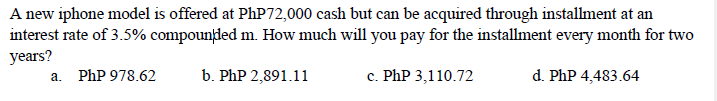 A new iphone model is offered at PhP72,000 cash but can be acquired through installment at an
interest rate of 3.5% compounded m. How much will you pay for the installment every month for two
years?
a. PhP 978.62
b. PhP 2,891.11
c. PhP 3,110.72
d. PhP 4,483.64