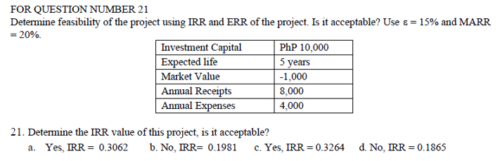 FOR QUESTION NUMBER 21
Determine feasibility of the project using IRR and ERR of the project. Is it acceptable? Use &= 15% and MARR
=20%.
Investment Capital
PhP 10,000
Expected life
5 years
Market Value
-1,000
Annual Receipts
8,000
Annual Expenses
21. Determine the IRR value of this project, is it acceptable?
a. Yes, IRR = 0.3062
b. No, IRR= 0.1981
4,000
c. Yes, IRR = 0.3264 d. No, IRR = 0.1865