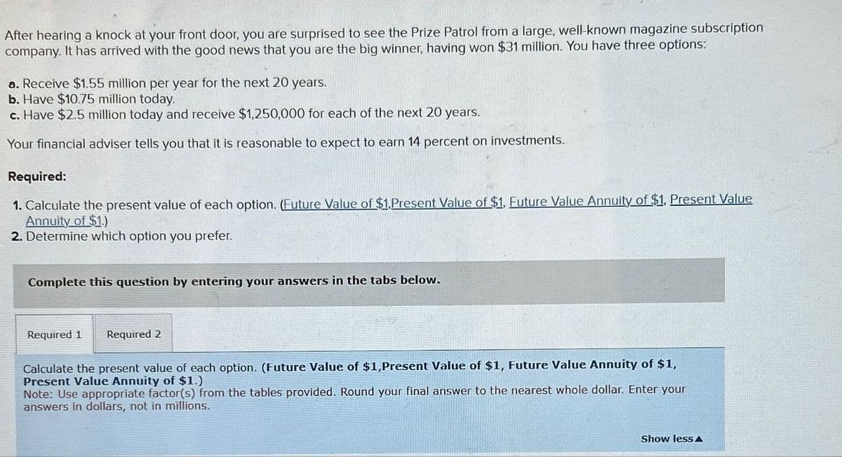 After hearing a knock at your front door, you are surprised to see the Prize Patrol from a large, well-known magazine subscription
company. It has arrived with the good news that you are the big winner, having won $31 million. You have three options:
a. Receive $1.55 million per year for the next 20 years.
b. Have $10.75 million today.
c. Have $2.5 million today and receive $1,250,000 for each of the next 20 years.
Your financial adviser tells you that it is reasonable to expect to earn 14 percent on investments.
Required:
1. Calculate the present value of each option. (Future Value of $1,Present Value of $1. Euture Value Annuity of $1. Present Value
Annuity of $1.)
2. Determine which option you prefer.
Complete this question by entering your answers in the tabs below.
Required 1 Required 2
Calculate the present value of each option. (Future Value of $1,Present Value of $1, Future Value Annuity of $1,
Present Value Annuity of $1.)
Note: Use appropriate factor(s) from the tables provided. Round your final answer to the nearest whole dollar. Enter your
answers in dollars, not in millions.
Show less A