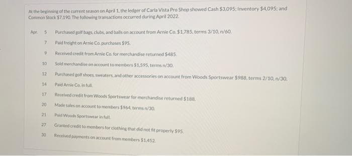 At the beginning of the current season on April 1, the ledger of Carla Vista Pro Shop showed Cash $3,095; Inventory $4,095; and
Common Stock $7.190. The following transactions occurred during April 2022.
Purchased golf baps, clubs, and balls on account from Arnie Co. $1.785, terms 3/10, n/60,
Paid freight on Arnie Co. purchases $95.
Apt.
Received credit from Arnie Co. for merchandise returned $485.
10
Sold merchandise on account to members $1,595, terms n/30.
12
Purchased golf shoes sweaters, and other accessories on account from Woods Sportswear $988, terms 2/10, n/30.
14
Paid Amie Co. in full.
17
Received credit from Woods Sportswear for merchandise returned $188.
20
Made sales on account to members $964, terms n/30.
21
Paid Woods Sportswear in full
27
Granted credit to members for clothing that did not fit properly 595.
:30
Received payments on account from members $1452

