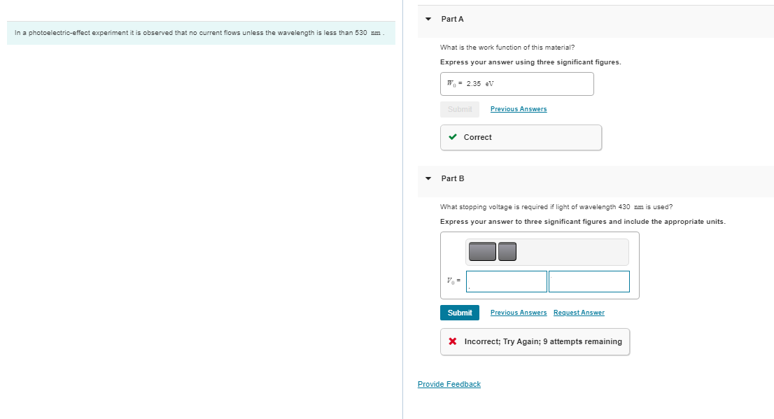 In a photoelectric-effect experiment it is observed that no current flows unless the wavelength is less than 530 nm.
Part A
What is the work function of this material?
Express your answer using three significant figures.
W₁ = 2.35 eV
Submit
✓ Correct
Part B
Previous Answers
What stopping voltage is required if light of wavelength 430 nm is used?
Express your answer to three significant figures and include the appropriate units.
Submit Previous Answers Request Answer
X Incorrect; Try Again; 9 attempts remaining
Provide Feedback
