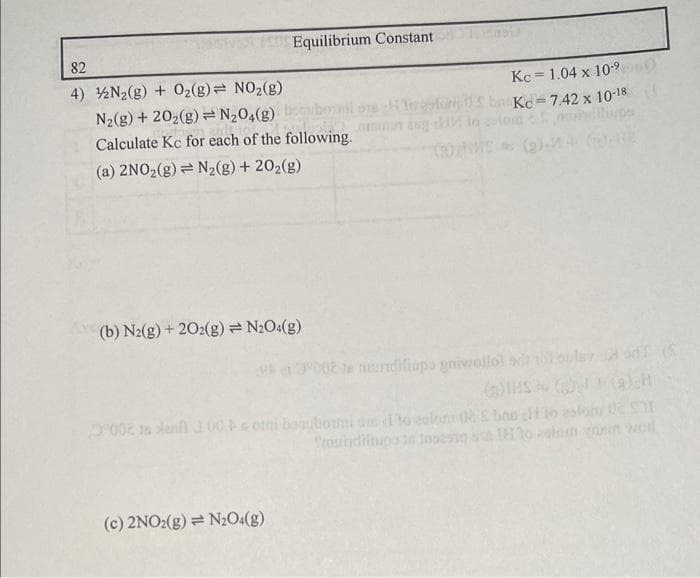 Equilibrium Constant
82
4) N₂(g) + O₂(g) = NO₂(g)
N₂(g) +20₂(g) = N₂O4(g)
Calculate Kc for each of the following.
(a) 2NO₂(g) = N₂(g) + 20₂(g)
(b) N2(g) + 202(g) = N₂O4(g)
(c) 2NO2(g) = N₂O4(g)
Kc 1.04 x 10-⁹
Troforba Kc=742 x 10-18
non aug
002 te ndiliapo gniwollo
(2)
AT (S
002 dan 300 total bouboumi on to calon 06 Sbins to esfom O SI