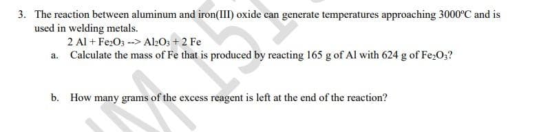 3. The reaction between aluminum and iron(III) oxide can generate temperatures approaching 3000°C and is
used in welding metals.
a.
2 Al + Fe2O3 --> Al2O3 +2 Fe
Calculate the mass of Fe that is produced by reacting 165 g of Al with 624 g of Fe₂O3?
b. How many grams of the excess reagent is left at the end of the reaction?