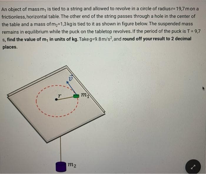 An object of mass m, is tied to a string and allowed to revolve in a circle of radius r= 19,7 mon a
frictionless, horizontal table. The other end of the string passes through a hole in the center of
the table and a mass of m₂ 1,3 kg is tied to it as shown in figure below. The suspended mass
remains in equilibrium while the puck on the tabletop revolves. If the period of the puck is T = 9,7
s, find the value of m, in units of kg. Take g=9.8 m/s2, and round off your result to 2 decimal
places.
r
V
m₂
mi