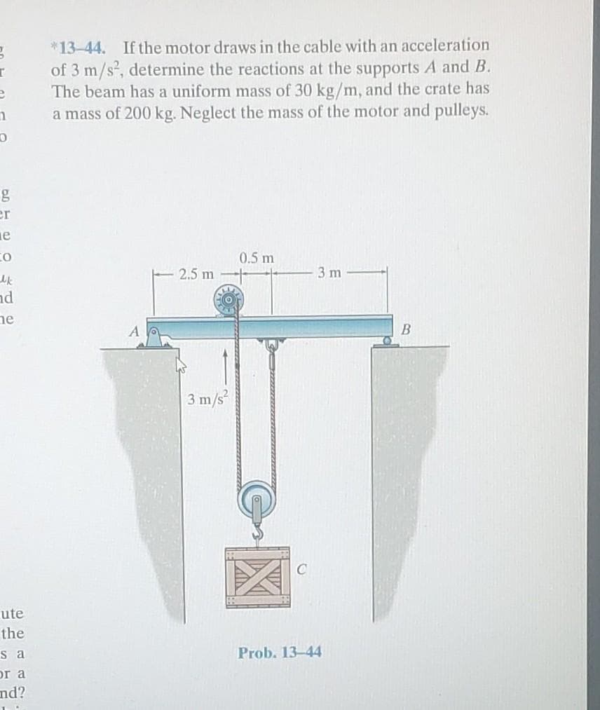 g
I
e
n
0
g
er
e
CO
Mk
nd
he
ute
the
sa
or a
nd?
*13-44. If the motor draws in the cable with an acceleration
of 3 m/s², determine the reactions at the supports A and B.
The beam has a uniform mass of 30 kg/m, and the crate has
a mass of 200 kg. Neglect the mass of the motor and pulleys.
2.5 m
3 m/s²
0.5 m
3 m
Prob. 13-44
B