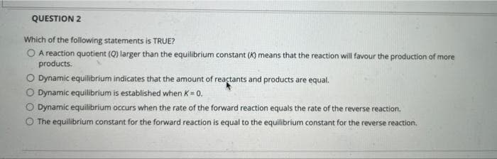 QUESTION 2
Which of the following statements is TRUE?
O A reaction quotient (Q) larger than the equilibrium constant (K) means that the reaction will favour the production of more
products.
O Dynamic equilibrium indicates that the amount of reactants and products are equal.
O Dynamic equilibrium is established when K= 0.
O Dynamic equilibrium occurs when the rate of the forward reaction equals the rate of the reverse reaction.
The equilibrium constant for the forward reaction is equal to the equilibrium constant for the reverse reaction.
