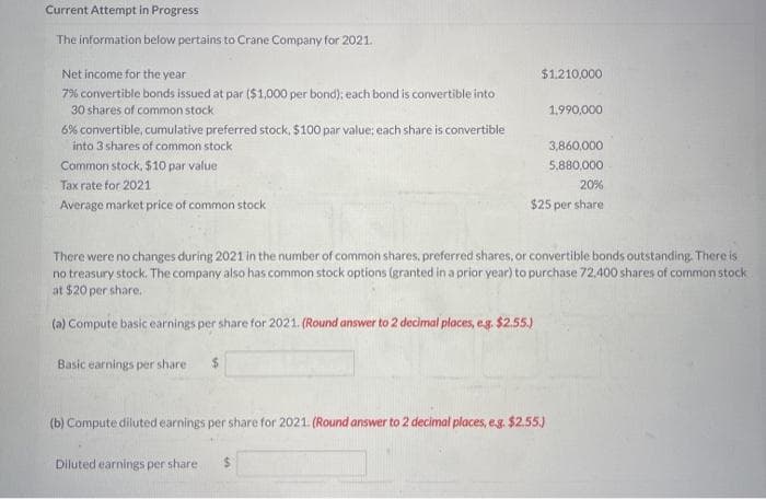 Current Attempt in Progress
The information below pertains to Crane Company for 2021.
Net income for the year
$1.210,000
7% convertible bonds issued at par ($1,000 per bond); each bond is convertible into
30 shares of common stock
1,990,000
6% convertible, cumulative preferred stock, $100 par value; each share is convertible
into 3 shares of common stock
3,860,000
Common stock, $10 par value
5,880,000
Tax rate for 2021
20%
Average market price of common stock
$25 per share
There were no changes during 2021 in the number of common shares, preferred shares, or convertible bonds outstanding. There is
no treasury stock. The company also has common stock options (granted in a prior year) to purchase 72,400 shares of common stock
at $20 per share.
(a) Compute basic earnings per share for 2021. (Round answer to 2 decimal places, eg. $2.55.)
Basic earnings per share
$
(b) Compute diluted earnings per share for 2021. (Round answer to 2 decimal places, eg. $2.55.)
Diluted earnings per share
