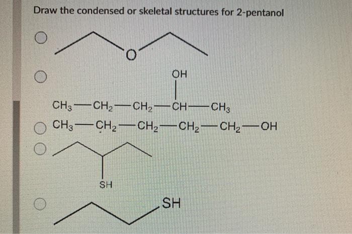 Draw the condensed or skeletal structures for 2-pentanol
OH
CH3CH₂CH₂-CH-CH3
CH3 CH₂ CH₂ CH₂ CH₂-OH
SH
SH