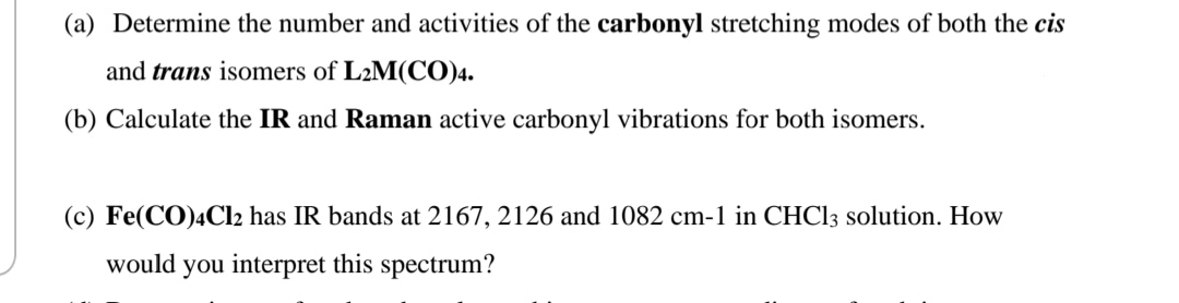(a) Determine the number and activities of the carbonyl stretching modes of both the cis
and trans isomers of L2M(CO)4.
(b) Calculate the IR and Raman active carbonyl vibrations for both isomers.
(c) Fe(CO)4C12 has IR bands at 2167, 2126 and 1082 cm-1 in CHC13 solution. How
would you interpret this spectrum?
