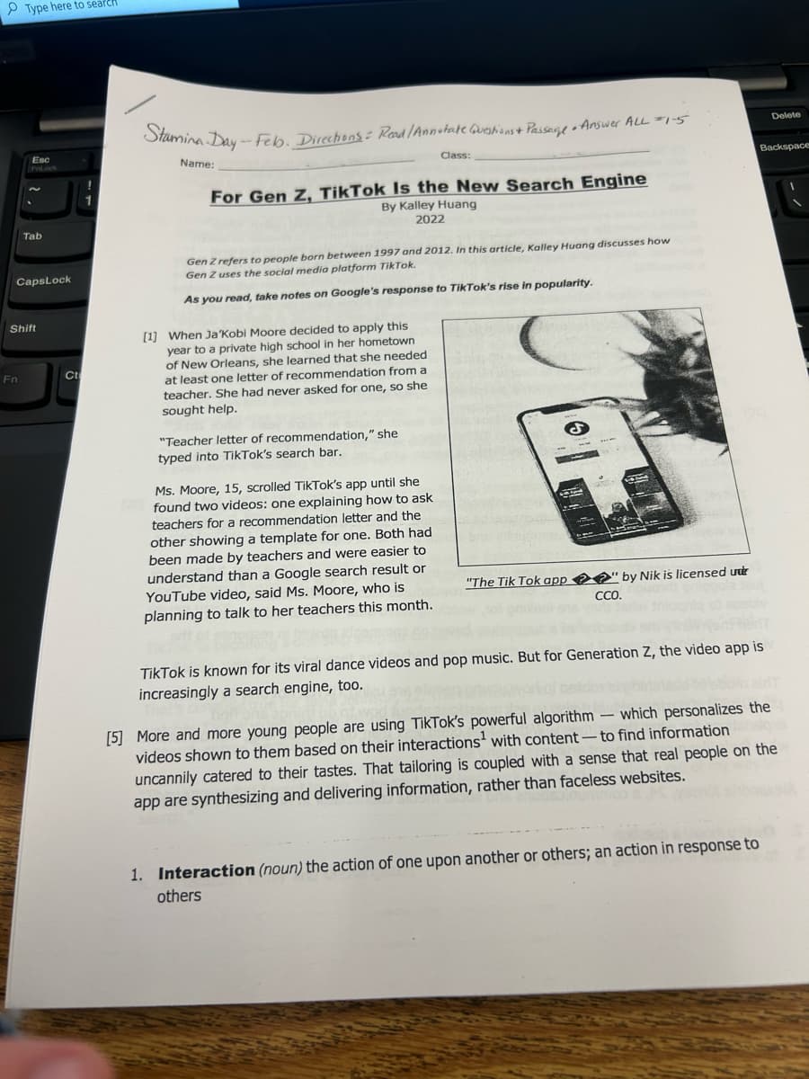 Type here to search
Esc
FnLock
Fn
N
Tab
CapsLock
Shift
Ct
!
Stamina Day - Feb. Directions: Read /Annotate Questions + Passage - Answer ALL =1-5
Name:
For Gen Z, TikTok Is the New Search Engine
By Kalley Huang
2022
Gen Z refers to people born between 1997 and 2012. In this article, Kalley Huang discusses how
Gen Z uses the social media platform TikTok.
As you read, take notes on Google's response to TikTok's rise in popularity.
[1] When Ja 'Kobi Moore decided to apply this
year to a private high school in her hometown
of New Orleans, she learned that she needed
at least one letter of recommendation from a
teacher. She had never asked for one, so she
sought help.
Class:
"Teacher letter of recommendation," she
typed into TikTok's search bar.
Ms. Moore, 15, scrolled TikTok's app until she
found two videos: one explaining how to ask
teachers for a recommendation letter and the
other showing a template for one. Both had
been made by teachers and were easier to
understand than a Google search result or
YouTube video, said Ms. Moore, who is
planning to talk to her teachers this month.
2
"The Tik Tok app" by Nik is licensed under
CCO.
TikTok is known for its viral dance videos and pop music. But for Generation Z, the video app is
increasingly a search engine, too.
- -
Delete
Backspace
1. Interaction (noun) the action of one upon another or others; an action in response to
others
[5] More and more young people are using TikTok's powerful algorithm which personalizes the
videos shown to them based on their interactions with content-to find information
uncannily catered to their tastes. That tailoring is coupled with a sense that real people on the
app are synthesizing and delivering information, rather than faceless websites.
1