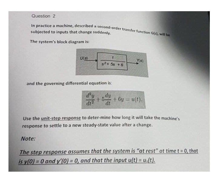 In practice a machine, described a second-order transfer function G(s), will be
Question 2
subjected to inputs that change suddenly.
The system's block diagram is:
Uis)
Ya)
s+ 5s +6
and the governing differential equation is:
dy
+5
dt
+ 6y = u(t).
Use the unit-step response to deter-mine how long it will take the machine's
response to settle to a new steady-state value after a change.
Note:
The step response assumes that the system is "at rest" at time t = 0, that
is y(0) = 0 and y'(0) = 0, and that the input u(t) = u(t).
%3!
%3D
