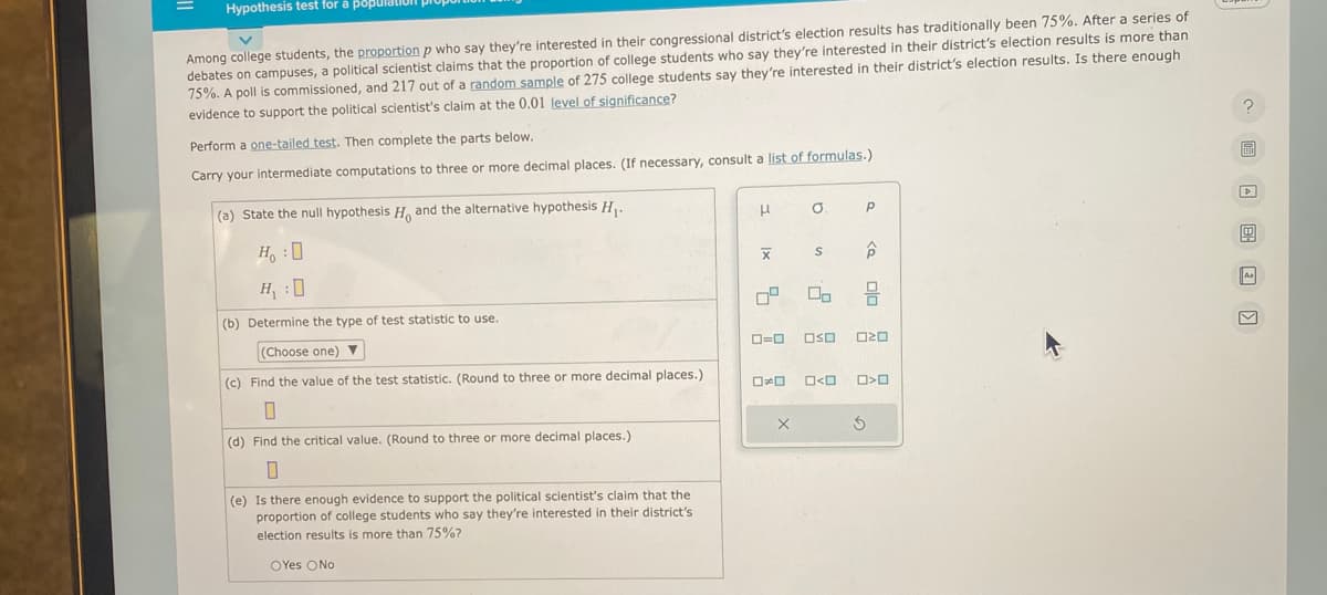 Hypothesis test for a populatio
Among college students, the proportion p who say they're interested in their congressional district's election results has traditionally been 75%. After a series of
debates on campuses, a political scientist claims that the proportion of college students who say they're interested in their district's election results is more than
75%. A poll is commissioned, and 217 out of a random sample of 275 college students say they're interested in their district's election results. Is there enough
evidence to support the political scientist's claim at the 0.01 level of significance?
Perform a one-tailed test. Then complete the parts below.
Carry your intermediate computations to three or more decimal places. (If necessary, consult a list of formulas.)
(a) State the null hypothesis H and the alternative hypothesis H₁.
HO
H₁ :0
(b) Determine the type of test statistic to use.
(Choose one) ▼
(c) Find the value of the test statistic. (Round to three or more decimal places.)
0
(d) Find the critical value. (Round to three or more decimal places.)
0
(e) Is there enough evidence to support the political scientist's claim that the
proportion of college students who say they're interested in their district's
election results is more than 75%?
OYes No
H
X
0=0
X
O
S
00
OSO
O<O
Р
ê
20
>O
u
M