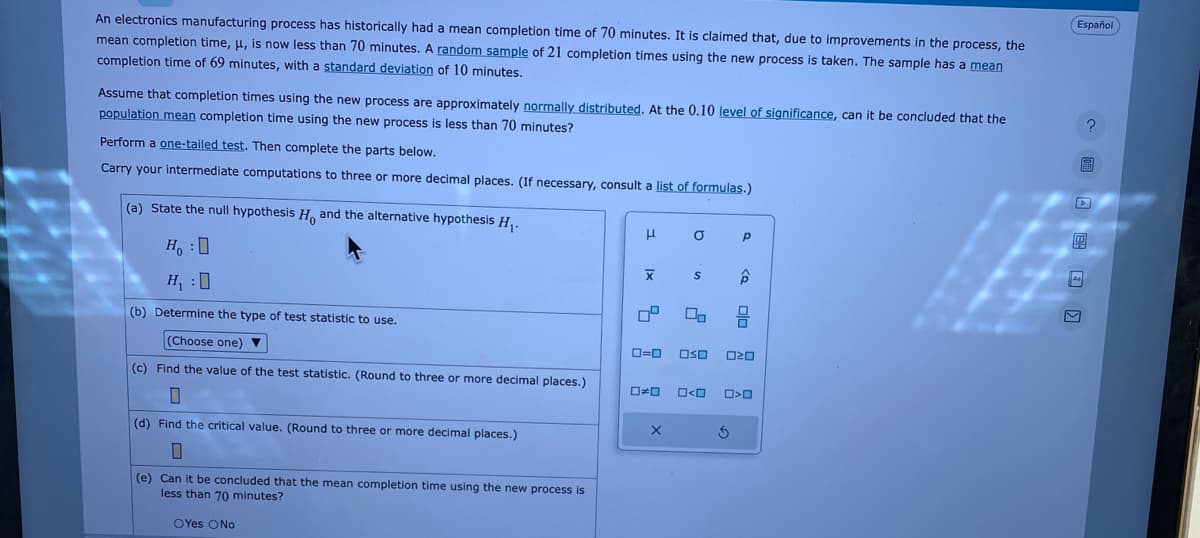 An electronics manufacturing process has historically had mean completion time of 70 minutes. It is claimed that, due to improvements in the process, the
mean completion time, μ, is now less than 70 minutes. A random sample of 21 completion times using the new process is taken. The sample has a mean
completion time of 69 minutes, with a standard deviation of 10 minutes.
Assume that completion times using the new process are approximately normally distributed. At the 0.10 level of significance, can it be concluded that the
population mean completion time using the new process is less than 70 minutes?
Perform a one-tailed test. Then complete the parts below.
Carry your intermediate computations to three or more decimal places. (If necessary, consult a list of formulas.)
(a) State the null hypothesis H. and the alternative hypothesis H₁.
HO
H₁:0
(b) Determine the type of test statistic to use.
(Choose one) ▼
(c) Find the value of the test statistic. (Round to three or more decimal places.)
7
(d) Find the critical value. (Round to three or more decimal places.)
0
(e) Can it be concluded that the mean completion time using the new process is
less than 70 minutes?
OYes O No
μ
X
4
0=0
a
S
00
☐☐ O<O
P
S
ê
OSO 020
ola
>O
Español
?
S
As