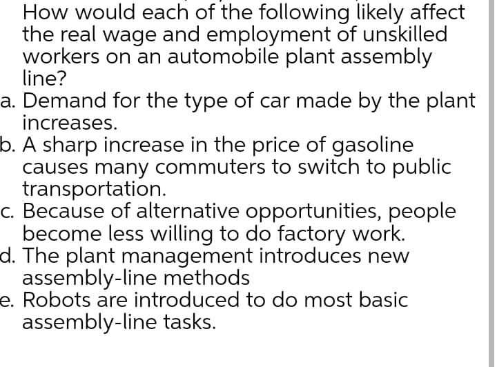 How would each of the following likely affect
the real wage and employment of unskilled
workers on an automobile plant assembly
line?
a. Demand for the type of car made by the plant
increases.
b. A sharp increase in the price of gasoline
causes many commuters to switch to public
transportation.
c. Because of alternative opportunities, people
become less willing to do factory work.
d. The plant management introduces new
assembly-line methods
e. Robots are introduced to do most basic
assembly-line tasks.
