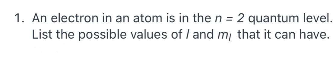 1. An electron in an atom is in the n = 2 quantum level.
List the possible values of I and m, that it can have.