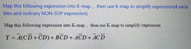 Map this following expression into K-map , then use K-map to simplify expression(4 varia
bles and ordinary NON-SOP expression)
Map this following expression into K-map, then use K-map to simplify expression
Y = A(CD+CD) + BCD + ACD + AC D
