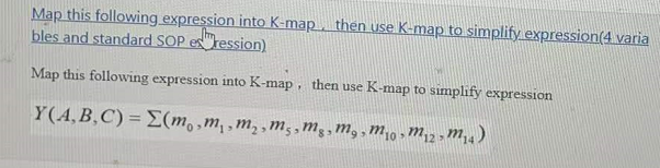 Map this following expression into K-map, then use K-map to simplify.expression(4 varia
bles and standard SOP es"ression)
Map this following expression into K-map, then use K-map to simplify expression
Y(A,B,C) = E(m,,m,,m,,m,, mg,M, , m;0 » M,2 m,4)
12>
