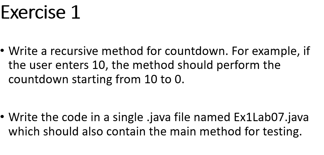 Exercise 1
Write a recursive method for countdown. For example, if
the user enters 10, the method should perform the
countdown starting from 10 to 0.
• Write the code in a single .java file named Ex1Lab07.java
which should also contain the main method for testing.
