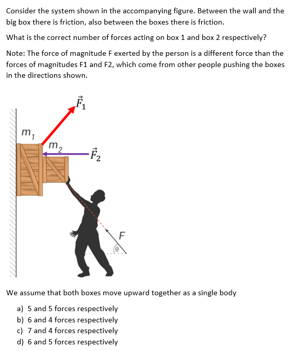 Consider the system shown in the accompanying figure. Between the wall and the
big box there is friction, also between the boxes there is friction.
What is the correct number of forces acting on box 1 and box 2 respectively?
Note: The force of magnitude F exerted by the person is a different force than the
forces of magnitudes F1 and F2, which come from other people pushing the boxes
in the directions shown.
m,
m2
We assume that both boxes move upward together as a single body
a) 5 and 5 forces respectively
b) 6 and 4 forces respectively
c) 7 and 4 forces respectively
d) 6 and 5 forces respectively
