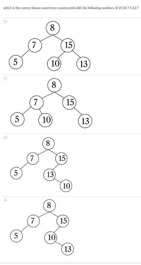 which is the correct binary search tree constructed with the following numbers: 8 15 10 7 5 13 ?
O
5
5
5
ел
5
7
7
7
7
8
8
10) 13)
8
10)
13)
8
15)
10
15)
15)
10)
15
13
13