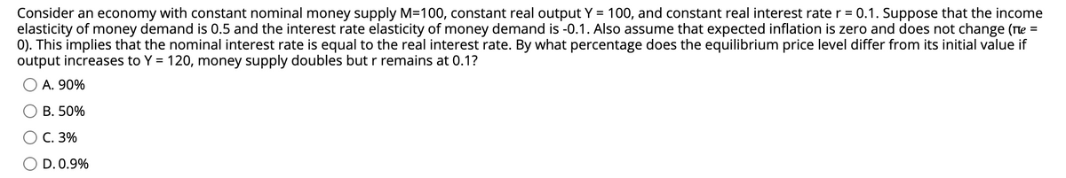 Consider an economy with constant nominal money supply M=100, constant real output Y = 100, and constant real interest rate r = 0.1. Suppose that the income
elasticity of money demand is 0.5 and the interest rate elasticity of money demand is -0.1. Also assume that expected inflation is zero and does not change (π =
0). This implies that the nominal interest rate is equal to the real interest rate. By what percentage does the equilibrium price level differ from its initial value if
output increases to Y = 120, money supply doubles but r remains at 0.1?
A. 90%
B. 50%
C. 3%
D. 0.9%