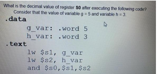 What is the decimal value of register S0 after executing the following code?
Consider that the value of variable g = 5 and variable h = 3.
.data
4
g_var:
h_var:
.text
.word 5
.word 3
lw $s1,
g_var
lw $s2, h_var
and $50, $s1, $s2