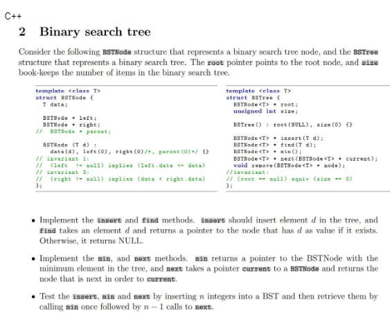 C++
2 Binary search tree
Consider the following BSTNode structure that represents a binary search tree node, and the BSTree
structure that represents a binary search tree. The root pointer points to the root node, and size
book-keeps the number of items in the binary search tree.
template <class T>
struct BSTNode (
T data;
BSTNode left;
BSTNode right;
// BSTNode. parent;
BSTNode (T d) :
data (d), left (0), right (0)/, parent (0) / 0
// invariant 1:
// (left
// invariant 21
(right! null) inplies (data < right.data)
};
aull) implies (left.data <- data)
template <class T>
struct BSTree (
BSTNode <T>
root;
unsigned int size:
BSTree ()
BSTNode <T>
BSTNode <T>
BSTNode <T>.min();
root (NULL), size (0) ()
insert (T d);
find (T d);
BSTNode <T>next (BSTNode <T> current);
void renove (BSTNode <T> node);
//invariant:
// (root = null) equiv (size -- 0)
};
Implement the insert and find methods. insert should insert element d in the tree, and
find takes an element d and returns a pointer to the node that has d as value if it exists.
Otherwise, it returns NULL.
• Implement the min, and next methods. min returns a pointer to the BSTNode with the
minimum element in the tree, and next takes a pointer current to a BSTNode and returns the
node that is next in order to current.
• Test the insert, min and next by inserting n integers into a BST and then retrieve them by
calling min once followed by n-1 calls to next.