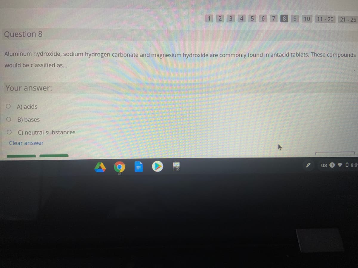 1.
2.
3
4
5.
6.
7
8.
6.
10 11-20 21 - 25
Question 8
Aluminum hydroxide, sodium hydrogen carbonate and magnesium hydroxide are commonly found in antacid tablets. These compounds
would be classified as...
Your answer:
OA) acids
B) bases
C) neutral substances
Clear answer
US
V O 8:0
