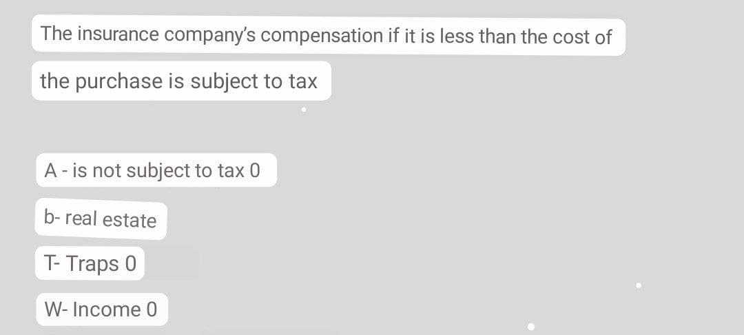 The insurance company's compensation if it is less than the cost of
the purchase is subject to tax
A - is not subject to tax 0
b- real estate
T- Traps 0
W- Income 0
