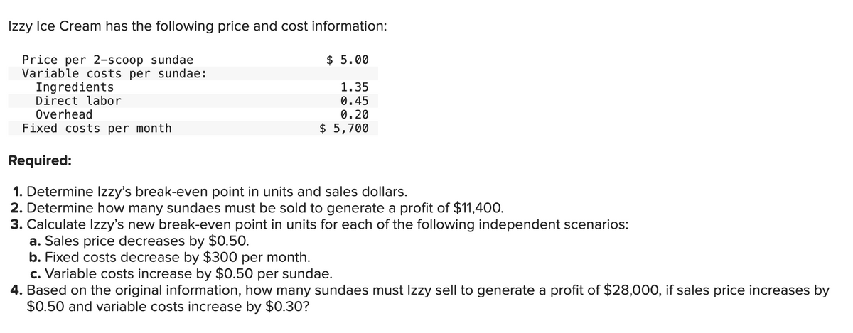 Izzy Ice Cream has the following price and cost information:
Price per 2-scoop sundae
Variable costs per sundae:
Ingredients
Direct labor
Overhead
Fixed costs per month
Required:
$ 5.00
1.35
0.45
0.20
$ 5,700
1. Determine Izzy's break-even point in units and sales dollars.
2. Determine how many sundaes must be sold to generate a profit of $11,400.
3. Calculate Izzy's new break-even point in units for each of the following independent scenarios:
a. Sales price decreases by $0.50.
b. Fixed costs decrease by $300 per month.
c. Variable costs increase by $0.50 per sundae.
4. Based on the original information, how many sundaes must Izzy sell to generate a profit of $28,000, if sales price increases by
$0.50 and variable costs increase by $0.30?