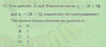 31. Two particles A and B move on curves r = 2i + 5j
and r, = 2fi + 5j respectively, for some parameter t.
The shortest distance between the particles is
A 0
B
1
D 3
