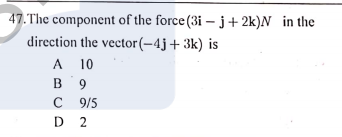 47.The component of the force (3i – j+2k)N in the
direction the vector(-4j+3k) is
A 10
в 9
A
C 9 /5
D 2
